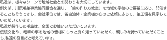 私達は、様々なシーンで地域社会との関わりを大切にしています。例えば、川尻毛筆事業協同組合を通じ、「筆の作り方教室」を地域の学校のご要望に応じ、開催することもそうですし、会社単位では、各自治体・企業様からのご依頼に応じて、筆工場を見学していただいています。私達が製作した毛筆は、全国でお使いいただいています。伝統文化や、毛筆の事を地域の皆様にもっと良く知っていただく、親しみを持っていただくことも、私達の役目だと考えています。