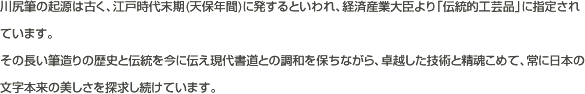 川尻筆の起源は古く、江戸時代末期（天保年間）に発するといわれ、経済産業大臣より「伝統的工芸品」に指定されています。その長い筆造りの歴史と伝統を今に伝え現代書道との調和を保ちながら、卓越した技術と精魂こめて、常に日本の文字本来の美しさを探求し続けています。